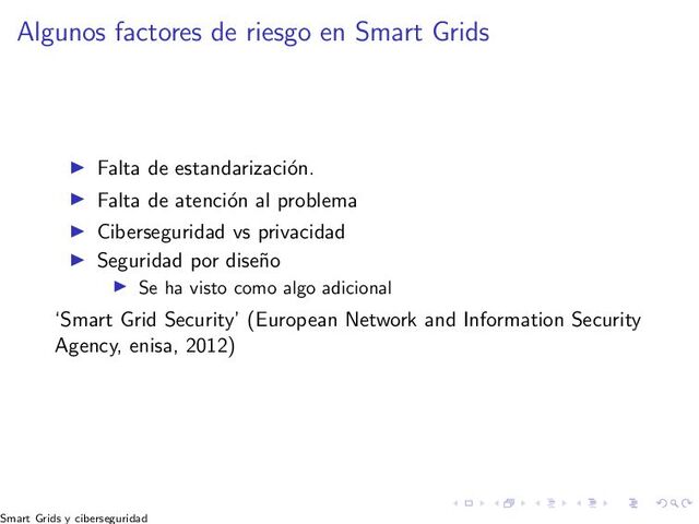 Algunos factores de riesgo en Smart Grids
▶ Falta de estandarizaci´
on.
▶ Falta de atenci´
on al problema
▶ Ciberseguridad vs privacidad
▶ Seguridad por dise˜
no
▶ Se ha visto como algo adicional
‘Smart Grid Security’ (European Network and Information Security
Agency, enisa, 2012)
Smart Grids y ciberseguridad
