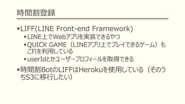 時間割登録
▪LIFF(LINE Front-end Framework)
▪LINE上でWebアプリを実装できるやつ
▪QUICK GAME（LINEアプリ上でプレイできるゲーム）も
これを利用している
▪userIdとかユーザープロフィールを取得できる
▪時間割BotのLIFFはHerokuを使用している（そのう
ちS3に移行したい）

