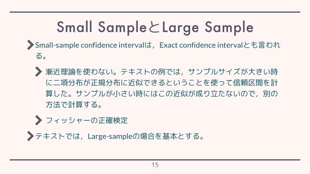 Small-sample confidence intervalは，Exact confidence intervalとも言われ
る。
漸近理論を使わない。テキストの例では，サンプルサイズが大きい時
に二項分布が正規分布に近似できるということを使って信頼区間を計
算した。サンプルが小さい時にはこの近似が成り立たないので，別の
方法で計算する。
フィッシャーの正確検定
テキストでは，Large-sampleの場合を基本とする。
Small SampleとLarge Sample
15
