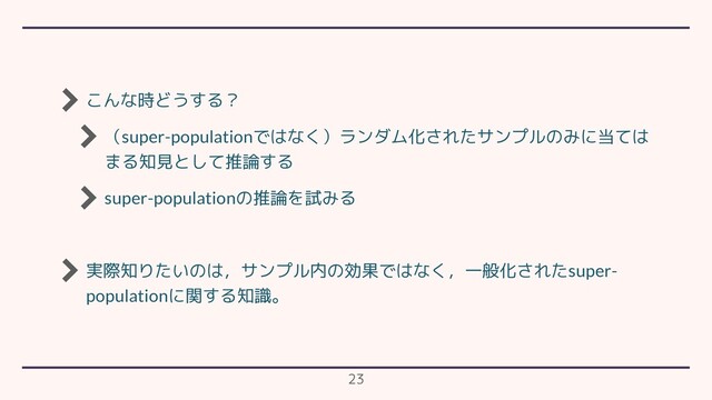 こんな時どうする？
（super-populationではなく）ランダム化されたサンプルのみに当ては
まる知見として推論する
super-populationの推論を試みる
実際知りたいのは，サンプル内の効果ではなく，一般化されたsuper-
populationに関する知識。
23
