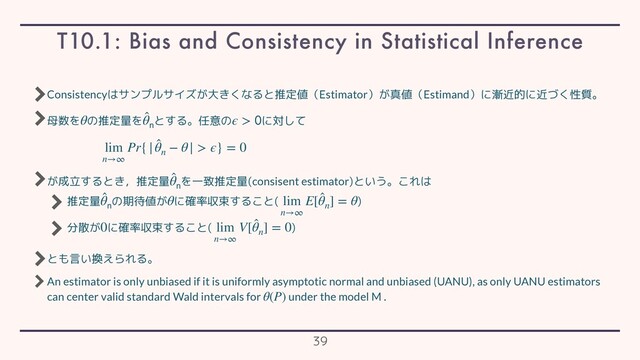Consistencyはサンプルサイズが大きくなると推定値（Estimator）が真値（Estimand）に漸近的に近づく性質。
母数を の推定量を とする。任意の に対して
が成立するとき，推定量 を一致推定量(consisent estimator)という。これは
推定量 の期待値が に確率収束すること( )
分散が に確率収束すること( )
とも言い換えられる。
An estimator is only unbiased if it is uniformly asymptotic normal and unbiased (UANU), as only UANU estimators
can center valid standard Wald intervals for under the model M .
θ ̂
θ
ϵ > 
lim
n→∞
Pr{| ̂
θn
− θ| > ϵ} = 0
̂
θ
̂
θ
θ lim
n→∞
E[ ̂
θn
] = θ
0 lim
n→∞
V[ ̂
θn
] = 0
θ(P)
T10.1: Bias and Consistency in Statistical Inference
39
