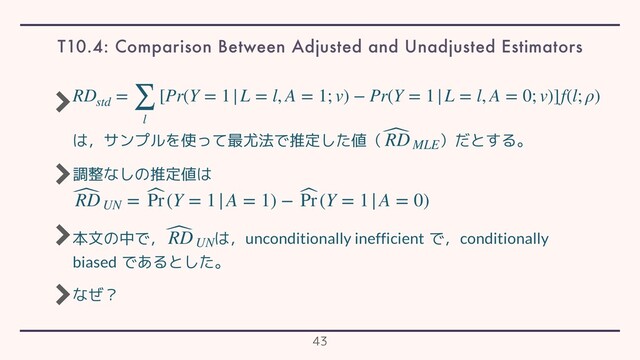 は，サンプルを使って最尤法で推定した値（ ）だとする。
調整なしの推定値は
本文の中で， は，unconditionally inefficient で，conditionally
biased であるとした。
なぜ？
RDstd
= ∑
l
[Pr(Y = 1|L = l, A = 1; v) − Pr(Y = 1|L = l, A = 0; v)]f(l; ρ)
̂
RDMLE
̂
RDUN
= ̂
Pr(Y = 1|A = 1) − ̂
Pr(Y = 1|A = 0)
̂
RDUN
T10.4: Comparison Between Adjusted and Unadjusted Estimators
43
