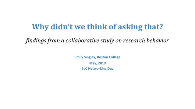 Why didn’t we think of asking that?
findings from a collaborative study on research behavior
Emily Singley, Boston College
May, 2019
BLC Networking Day
