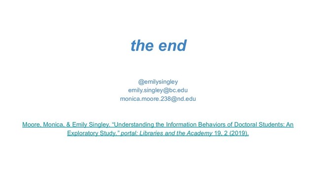 the end
@emilysingley
emily.singley@bc.edu
monica.moore.238@nd.edu
Moore, Monica, & Emily Singley. “Understanding the Information Behaviors of Doctoral Students: An
Exploratory Study.” portal: Libraries and the Academy 19, 2 (2019).
