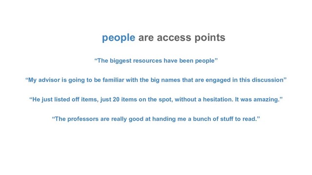 people are access points
“The biggest resources have been people”
“My advisor is going to be familiar with the big names that are engaged in this discussion”
“He just listed off items, just 20 items on the spot, without a hesitation. It was amazing.”
“The professors are really good at handing me a bunch of stuff to read.”
