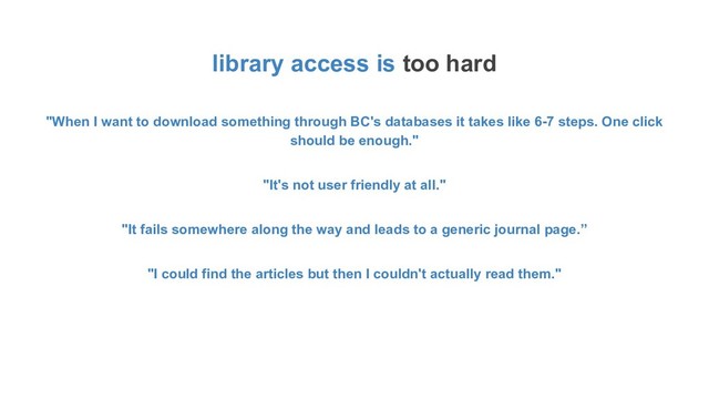library access is too hard
"When I want to download something through BC's databases it takes like 6-7 steps. One click
should be enough."
"It's not user friendly at all."
"It fails somewhere along the way and leads to a generic journal page.”
"I could find the articles but then I couldn't actually read them."
