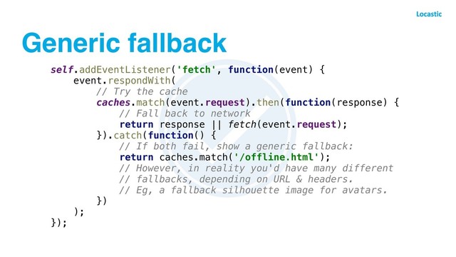 Generic fallback
self.addEventListener('fetch', function(event) {
event.respondWith(
// Try the cache
caches.match(event.request).then(function(response) {
// Fall back to network
return response || fetch(event.request);
}).catch(function() {
// If both fail, show a generic fallback:
return caches.match('/offline.html');
// However, in reality you'd have many different
// fallbacks, depending on URL & headers.
// Eg, a fallback silhouette image for avatars.
})
);
});
