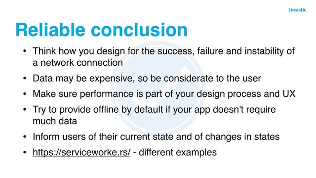 Reliable conclusion
• Think how you design for the success, failure and instability of
a network connection
• Data may be expensive, so be considerate to the user
• Make sure performance is part of your design process and UX
• Try to provide ofﬂine by default if your app doesn't require
much data
• Inform users of their current state and of changes in states
• https://serviceworke.rs/ - different examples
