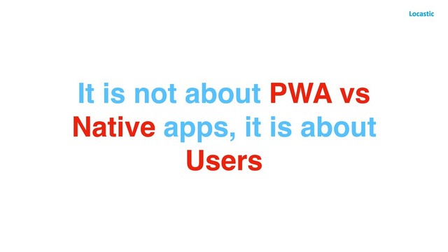 It is not about PWA vs
Native apps, it is about
Users
