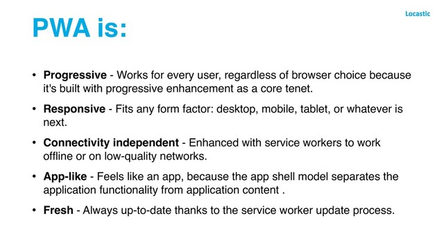 PWA is:
• Progressive - Works for every user, regardless of browser choice because
it's built with progressive enhancement as a core tenet.
• Responsive - Fits any form factor: desktop, mobile, tablet, or whatever is
next.
• Connectivity independent - Enhanced with service workers to work
ofﬂine or on low-quality networks.
• App-like - Feels like an app, because the app shell model separates the
application functionality from application content .
• Fresh - Always up-to-date thanks to the service worker update process.
