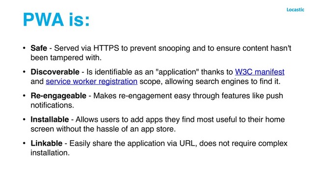 PWA is:
• Safe - Served via HTTPS to prevent snooping and to ensure content hasn't
been tampered with.
• Discoverable - Is identiﬁable as an "application" thanks to W3C manifest
and service worker registration scope, allowing search engines to ﬁnd it.
• Re-engageable - Makes re-engagement easy through features like push
notiﬁcations.
• Installable - Allows users to add apps they ﬁnd most useful to their home
screen without the hassle of an app store.
• Linkable - Easily share the application via URL, does not require complex
installation.
