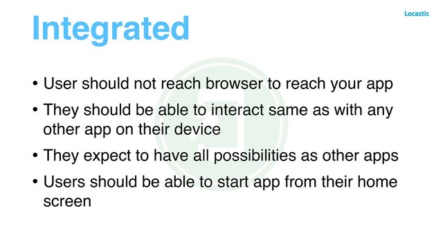 Integrated
• User should not reach browser to reach your app
• They should be able to interact same as with any
other app on their device
• They expect to have all possibilities as other apps
• Users should be able to start app from their home
screen
