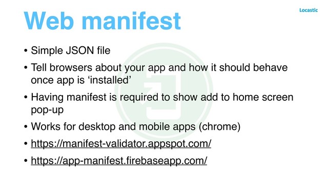 Web manifest
• Simple JSON ﬁle
• Tell browsers about your app and how it should behave
once app is ‘installed’
• Having manifest is required to show add to home screen
pop-up
• Works for desktop and mobile apps (chrome)
• https://manifest-validator.appspot.com/
• https://app-manifest.ﬁrebaseapp.com/
