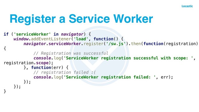 Register a Service Worker
if ('serviceWorker' in navigator) {
window.addEventListener('load', function() {
navigator.serviceWorker.register('/sw.js').then(function(registration)
{
// Registration was successful
console.log('ServiceWorker registration successful with scope: ',
registration.scope);
}, function(err) {
// registration failed :(
console.log('ServiceWorker registration failed: ', err);
});
});
}
