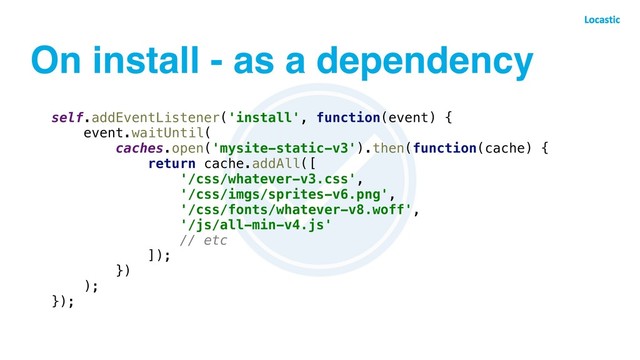 On install - as a dependency
self.addEventListener('install', function(event) {
event.waitUntil(
caches.open('mysite-static-v3').then(function(cache) {
return cache.addAll([
'/css/whatever-v3.css',
'/css/imgs/sprites-v6.png',
'/css/fonts/whatever-v8.woff',
'/js/all-min-v4.js'
// etc
]);
})
);
});
