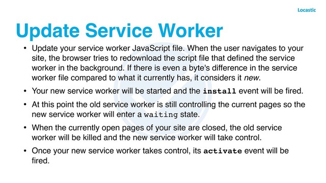 Update Service Worker
• Update your service worker JavaScript ﬁle. When the user navigates to your
site, the browser tries to redownload the script ﬁle that deﬁned the service
worker in the background. If there is even a byte's difference in the service
worker ﬁle compared to what it currently has, it considers it new.
• Your new service worker will be started and the install event will be ﬁred.
• At this point the old service worker is still controlling the current pages so the
new service worker will enter a waiting state.
• When the currently open pages of your site are closed, the old service
worker will be killed and the new service worker will take control.
• Once your new service worker takes control, its activate event will be
ﬁred.
