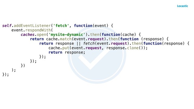 self.addEventListener('fetch', function(event) {
event.respondWith(
caches.open('mysite-dynamic').then(function(cache) {
return cache.match(event.request).then(function (response) {
return response || fetch(event.request).then(function(response) {
cache.put(event.request, response.clone());
return response;
});
});
})
);
});
