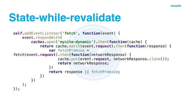 State-while-revalidate
self.addEventListener('fetch', function(event) {
event.respondWith(
caches.open('mysite-dynamic').then(function(cache) {
return cache.match(event.request).then(function(response) {
var fetchPromise =
fetch(event.request).then(function(networkResponse) {
cache.put(event.request, networkResponse.clone());
return networkResponse;
})
return response || fetchPromise;
})
})
);
});
