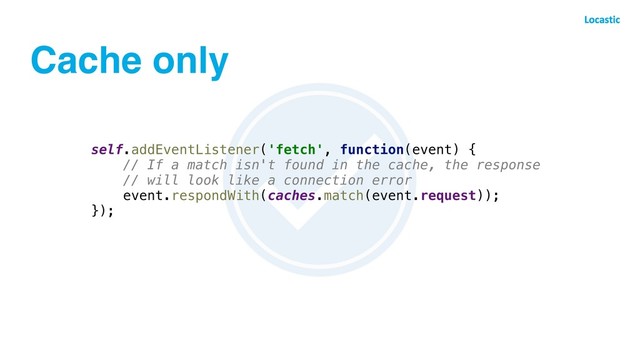 Cache only
self.addEventListener('fetch', function(event) {
// If a match isn't found in the cache, the response
// will look like a connection error
event.respondWith(caches.match(event.request));
});
