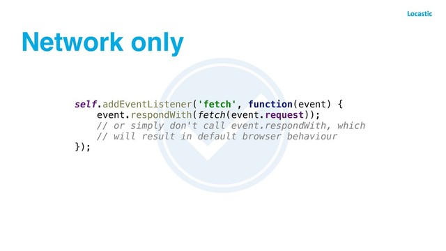 Network only
self.addEventListener('fetch', function(event) {
event.respondWith(fetch(event.request));
// or simply don't call event.respondWith, which
// will result in default browser behaviour
});
