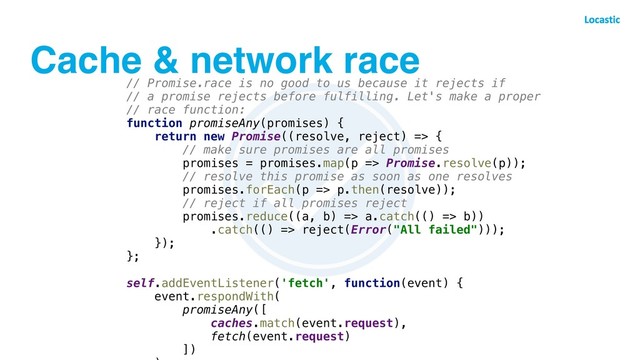 Cache & network race
// Promise.race is no good to us because it rejects if
// a promise rejects before fulfilling. Let's make a proper
// race function:
function promiseAny(promises) {
return new Promise((resolve, reject) => {
// make sure promises are all promises
promises = promises.map(p => Promise.resolve(p));
// resolve this promise as soon as one resolves
promises.forEach(p => p.then(resolve));
// reject if all promises reject
promises.reduce((a, b) => a.catch(() => b))
.catch(() => reject(Error("All failed")));
});
};
self.addEventListener('fetch', function(event) {
event.respondWith(
promiseAny([
caches.match(event.request),
fetch(event.request)
])
