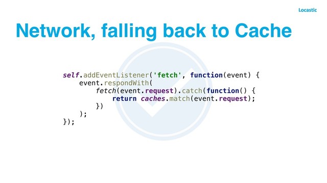 Network, falling back to Cache
self.addEventListener('fetch', function(event) {
event.respondWith(
fetch(event.request).catch(function() {
return caches.match(event.request);
})
);
});
