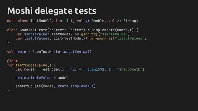 Moshi delegate tests
class GsonTestKrate(context: Context) : SimpleKrate(context) {
var simpleValue: TestModel? by gsonPref("simpleValue")
var listOfValues: List? by gsonPref("listOfValues")
}
@Test
fun testSimpleValue() {
val model = TestModel(x = 42, y = 3.141592, z = "shibboleth")
krate.simpleValue = model
assertEquals(model, krate.simpleValue)
}
data class TestModel(val x: Int, val y: Double, val z: String)
val krate = GsonTestKrate(targetContext)
