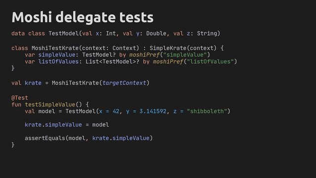 Moshi delegate tests
class MoshiTestKrate(context: Context) : SimpleKrate(context) {
var simpleValue: TestModel? by moshiPref("simpleValue")
var listOfValues: List? by moshiPref("listOfValues")
}
@Test
fun testSimpleValue() {
val model = TestModel(x = 42, y = 3.141592, z = "shibboleth")
krate.simpleValue = model
assertEquals(model, krate.simpleValue)
}
data class TestModel(val x: Int, val y: Double, val z: String)
val krate = MoshiTestKrate(targetContext)
