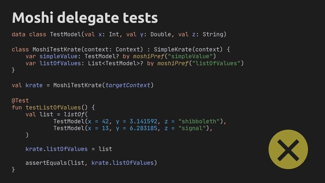 Moshi delegate tests
class MoshiTestKrate(context: Context) : SimpleKrate(context) {
var simpleValue: TestModel? by moshiPref("simpleValue")
var listOfValues: List? by moshiPref("listOfValues")
}
@Test
fun testListOfValues() {
val list = listOf(
TestModel(x = 42, y = 3.141592, z = "shibboleth"),
TestModel(x = 13, y = 6.283185, z = "signal"),
)
krate.listOfValues = list
assertEquals(list, krate.listOfValues)
}
data class TestModel(val x: Int, val y: Double, val z: String)
val krate = MoshiTestKrate(targetContext)
