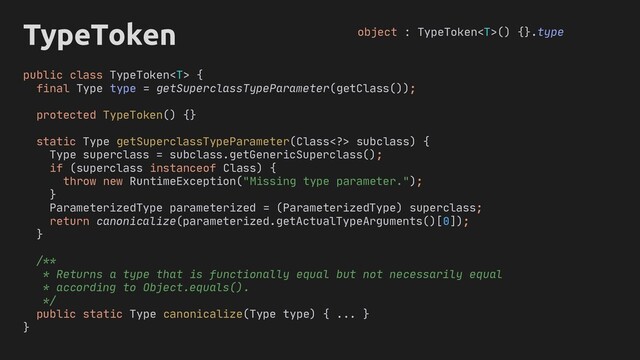TypeToken
public class TypeToken {
final Type type = getSuperclassTypeParameter(getClass());
protected TypeToken() {}
static Type getSuperclassTypeParameter(Class> subclass) {
Type superclass = subclass.getGenericSuperclass();
if (superclass instanceof Class) {
throw new RuntimeException("Missing type parameter.");
}
ParameterizedType parameterized = (ParameterizedType) superclass;
return canonicalize(parameterized.getActualTypeArguments()[0]);
}
/**
* Returns a type that is functionally equal but not necessarily equal
* according to Object.equals().
*/
public static Type canonicalize(Type type) { ... }
}
object : TypeToken() {}.type
