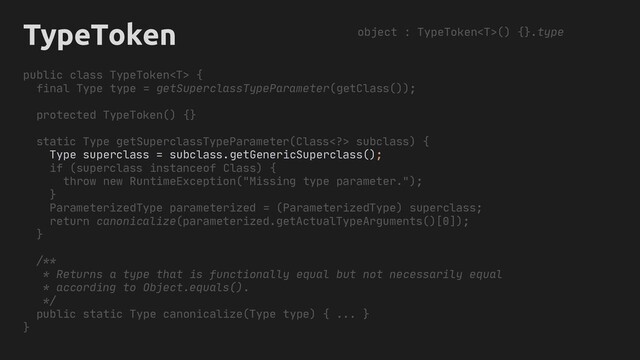 TypeToken
public class TypeToken {
final Type type = getSuperclassTypeParameter(getClass());
protected TypeToken() {}
static Type getSuperclassTypeParameter(Class> subclass) {
Type superclass = subclass.
if (superclass instanceof Class) {
throw new RuntimeException("Missing type parameter.");
}
ParameterizedType parameterized = (ParameterizedType) superclass;
return canonicalize(parameterized.getActualTypeArguments()[0]);
}
/**
* Returns a type that is functionally equal but not necessarily equal
* according to Object.equals().
*/
public static Type canonicalize(Type type) { ... }
}
object : TypeToken() {}.type
getGenericSuperclass();
