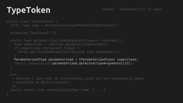 TypeToken
public class TypeToken {
final Type type = getSuperclassTypeParameter(getClass());
protected TypeToken() {}
static Type getSuperclassTypeParameter(Class> subclass) {
Type superclass = subclass.getGenericSuperclass();
if (superclass instanceof Class) {
throw new RuntimeException("Missing type parameter.");
}
ParameterizedType parameterized = (ParameterizedType) superclass;
return canonicalize(parameterized.getActualTypeArguments()[0]);
}
/**
* Returns a type that is functionally equal but not necessarily equal
* according to Object.equals().
*/
public static Type canonicalize(Type type) { ... }
}
object : TypeToken() {}.type
