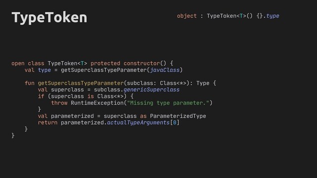 if (superclass is Class<*>) {
throw RuntimeException("Missing type parameter.")
}
val parameterized = superclass as ParameterizedType
return parameterized.actualTypeArguments[0]
}
open protected constructor() {
val type = getSuperclassTypeParameter(javaClass)
getSuperclassTypeParameter subclass: Class<*>
subclass
}
TypeToken object : TypeToken() {}.type
): Type {
.genericSuperclass
class TypeToken
=
val superclass
(
fun
