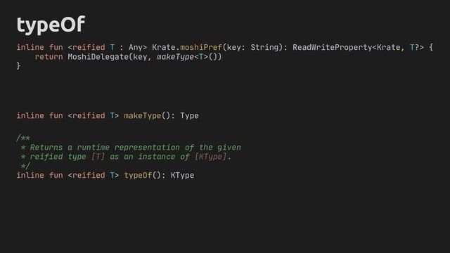 typeOf
inline fun  makeType(): Type
/**
* Returns a runtime representation of the given
* reified type [T] as an instance of [KType].
*/
inline fun  typeOf(): KType
inline fun  Krate.moshiPref(key: String): ReadWriteProperty {
return MoshiDelegate(key, makeType())
}
