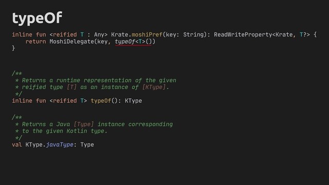 typeOf
inline fun  Krate.moshiPref(key: String): ReadWriteProperty {
return MoshiDelegate(key, typeOf())
}
/**
* Returns a runtime representation of the given
* reified type [T] as an instance of [KType].
*/
inline fun  typeOf(): KType
/**
* Returns a Java [Type] instance corresponding
* to the given Kotlin type.
*/
val KType.javaType: Type
