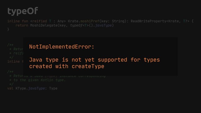 typeOf
inline fun  Krate.moshiPref(key: String): ReadWriteProperty {
return MoshiDelegate(key, typeOf().javaType)
}
/**
* Returns a runtime representation of the given
* reified type [T] as an instance of [KType].
*/
inline fun  typeOf(): KType
/**
* Returns a Java [Type] instance corresponding
* to the given Kotlin type.
*/
val KType.javaType: Type
NotImplementedError:
Java type is not yet supported for types
created with createType
