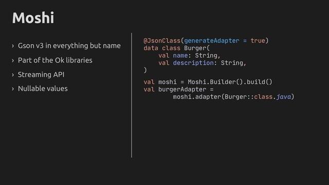Moshi
› Gson v3 in everything but name
› Part of the Ok libraries
› Streaming API
› Nullable values
@JsonClass(generateAdapter = true)
data class Burger(
val name: String,
val description: String,
)
val moshi = Moshi.Builder().build()
val burgerAdapter =
moshi.adapter(Burger::class.java)
