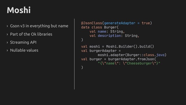 Moshi
› Gson v3 in everything but name
› Part of the Ok libraries
› Streaming API
› Nullable values
@JsonClass(generateAdapter = true)
data class Burger(
val name: String,
val description: String,
)
val moshi = Moshi.Builder().build()
val burgerAdapter =
moshi.adapter(Burger::class.java)
val burger = burgerAdapter.fromJson(
"{\"name\": \"Cheeseburger\"}"
)
