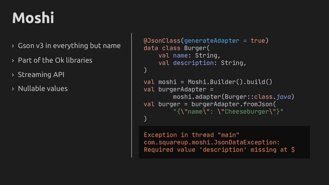 Moshi
› Gson v3 in everything but name
› Part of the Ok libraries
› Streaming API
› Nullable values
@JsonClass(generateAdapter = true)
data class Burger(
val name: String,
val description: String,
)
val moshi = Moshi.Builder().build()
val burgerAdapter =
moshi.adapter(Burger::class.java)
val burger = burgerAdapter.fromJson(
"{\"name\": \"Cheeseburger\"}"
)
Exception in thread "main"
com.squareup.moshi.JsonDataException:
Required value 'description' missing at $
