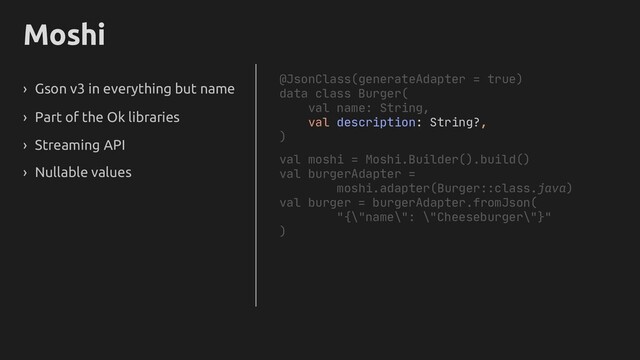 Moshi
› Gson v3 in everything but name
› Part of the Ok libraries
› Streaming API
› Nullable values
@JsonClass(generateAdapter = true)
data class Burger(
val name: String,
val description: String?,
)
val moshi = Moshi.Builder().build()
val burgerAdapter =
moshi.adapter(Burger::class.java)
val burger = burgerAdapter.fromJson(
"{\"name\": \"Cheeseburger\"}"
)

