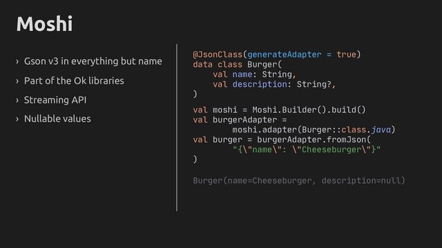 Moshi
› Gson v3 in everything but name
› Part of the Ok libraries
› Streaming API
› Nullable values
@JsonClass(generateAdapter = true)
data class Burger(
val name: String,
val description: String
)
val moshi = Moshi.Builder().build()
val burgerAdapter =
moshi.adapter(Burger::class.java)
val burger = burgerAdapter.fromJson(
"{\"name\": \"Cheeseburger\"}"
)
Burger(name=Cheeseburger, description=null)
?,
