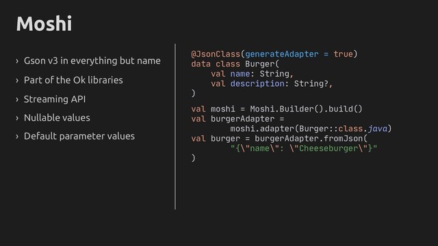 Moshi
› Gson v3 in everything but name
› Part of the Ok libraries
› Streaming API
› Nullable values
@JsonClass(generateAdapter = true)
data class Burger(
val name: String,
val description: String
)
val moshi = Moshi.Builder().build()
val burgerAdapter =
moshi.adapter(Burger::class.java)
val burger = burgerAdapter.fromJson(
"{\"name\": \"Cheeseburger\"}"
)
› Default parameter values
?,
