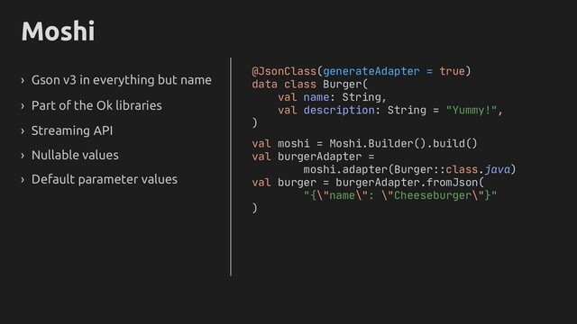 Moshi
› Gson v3 in everything but name
› Part of the Ok libraries
› Streaming API
› Nullable values
› Default parameter values
val moshi = Moshi.Builder().build()
val burgerAdapter =
moshi.adapter(Burger::class.java)
val burger = burgerAdapter.fromJson(
"{\"name\": \"Cheeseburger\"}"
)
@JsonClass(generateAdapter = true)
data class Burger(
val name: String,
val description: String
)
,
= "Yummy!"
