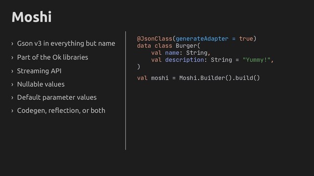 Moshi
› Gson v3 in everything but name
› Part of the Ok libraries
› Streaming API
› Nullable values
› Default parameter values
› Codegen, reflection, or both
@JsonClass(generateAdapter = true)
data class Burger(
val name: String,
val description: String = "Yummy!",
)
val moshi = Moshi.Builder().build()
