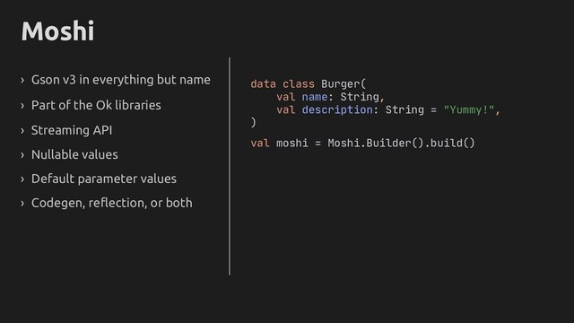 Moshi
› Gson v3 in everything but name
› Part of the Ok libraries
› Streaming API
› Nullable values
› Default parameter values
› Codegen, reflection, or both
data class Burger(
val name: String,
val description: String = "Yummy!",
)
val moshi = Moshi.Builder().build()
