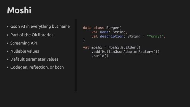 Moshi
› Gson v3 in everything but name
› Part of the Ok libraries
› Streaming API
› Nullable values
› Default parameter values
› Codegen, reflection, or both
data class Burger(
val name: String,
val description: String = "Yummy!",
)
val moshi = Moshi.Builder()
.add(KotlinJsonAdapterFactory())
.build()
