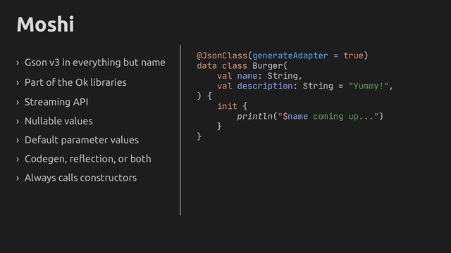 Moshi
› Gson v3 in everything but name
› Part of the Ok libraries
› Streaming API
› Nullable values
› Default parameter values
› Codegen, reflection, or both
› Always calls constructors
@JsonClass(generateAdapter = true)
data class Burger(
val name: String,
val description: String = "Yummy!",
) {
init {
println("$name coming up...")
}
}
