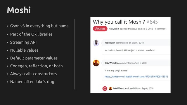 Moshi
› Gson v3 in everything but name
› Part of the Ok libraries
› Streaming API
› Nullable values
› Default parameter values
› Always calls constructors
› Named after Jake’s dog
› Codegen, reflection, or both
