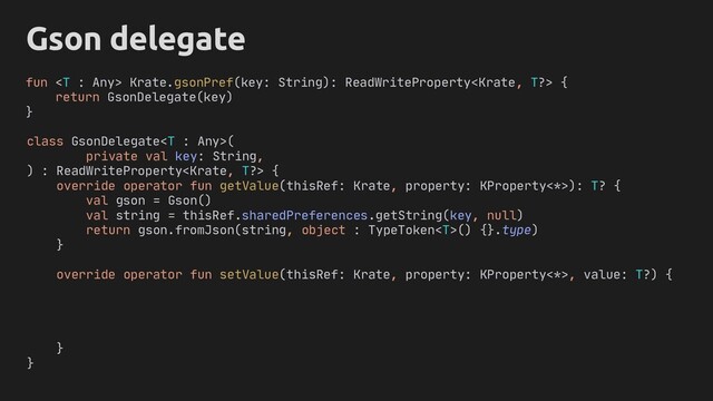 Gson delegate
class GsonDelegate(
private val key: String,
) : ReadWriteProperty {
override operator fun getValue(thisRef: Krate, property: KProperty<*>): T? {
val gson = Gson()
val string = thisRef.sharedPreferences.getString(key, null)
return gson.fromJson(string, object : TypeToken() {}.type)
}
override operator fun setValue(thisRef: Krate, property: KProperty<*>, value: T?) {
}
}
fun  Krate.gsonPref(key: String): ReadWriteProperty {
return GsonDelegate(key)
}
