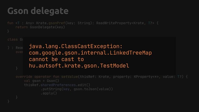 Gson delegate
class GsonDelegate(
private val key: String,
) : ReadWriteProperty {
override operator fun getValue(thisRef: Krate, property: KProperty<*>): T? {
val gson = Gson()
val string = thisRef.sharedPreferences.getString(key, null)
return gson.fromJson(string, object : TypeToken() {}.type)
}
override operator fun setValue(thisRef: Krate, property: KProperty<*>, value: T?) {
val gson = Gson()
thisRef.sharedPreferences.edit()
.putString(key, gson.toJson(value))
.apply()
}
}
fun  Krate.gsonPref(key: String): ReadWriteProperty {
return GsonDelegate(key)
}
java.lang.ClassCastException:
com.google.gson.internal.LinkedTreeMap
cannot be cast to
hu.autsoft.krate.gson.TestModel
